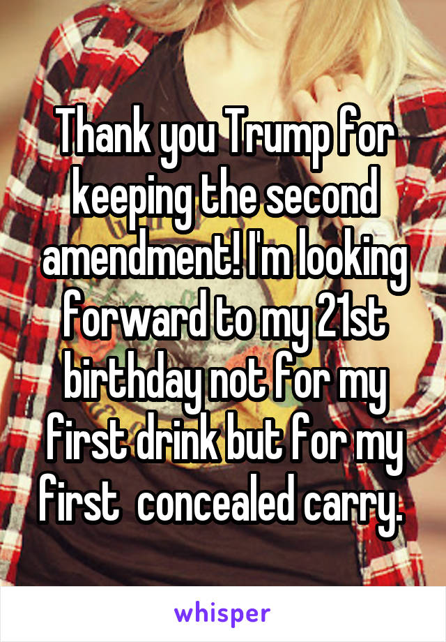 Thank you Trump for keeping the second amendment! I'm looking forward to my 21st birthday not for my first drink but for my first  concealed carry. 