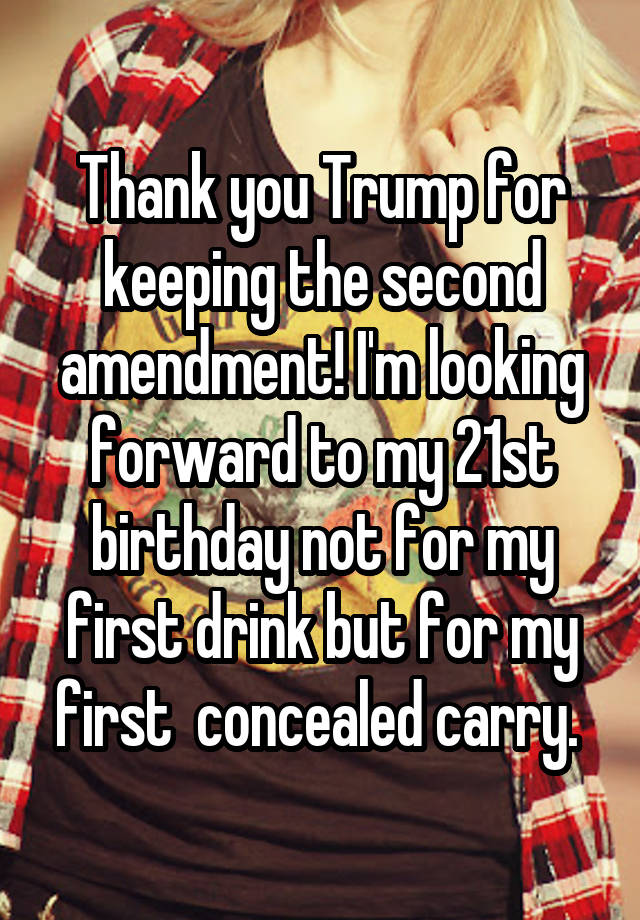 Thank you Trump for keeping the second amendment! I'm looking forward to my 21st birthday not for my first drink but for my first  concealed carry. 