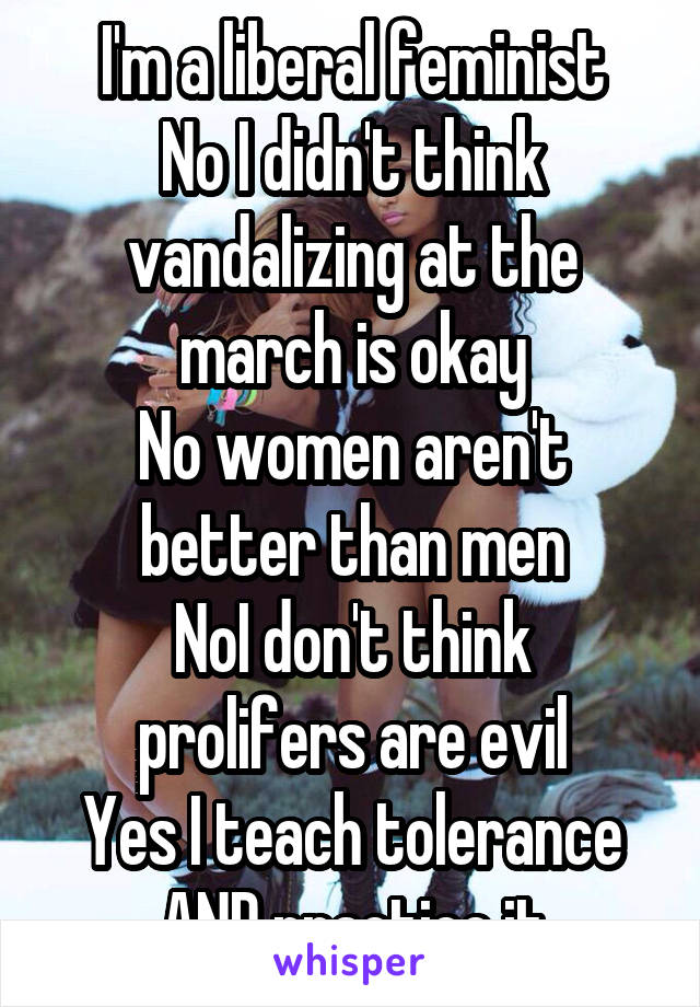 I'm a liberal feminist
No I didn't think vandalizing at the march is okay
No women aren't better than men
NoI don't think prolifers are evil
Yes I teach tolerance AND practice it