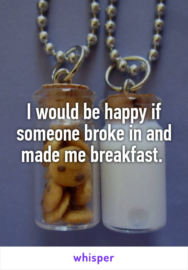 I would be happy if someone broke in and made me breakfast. 