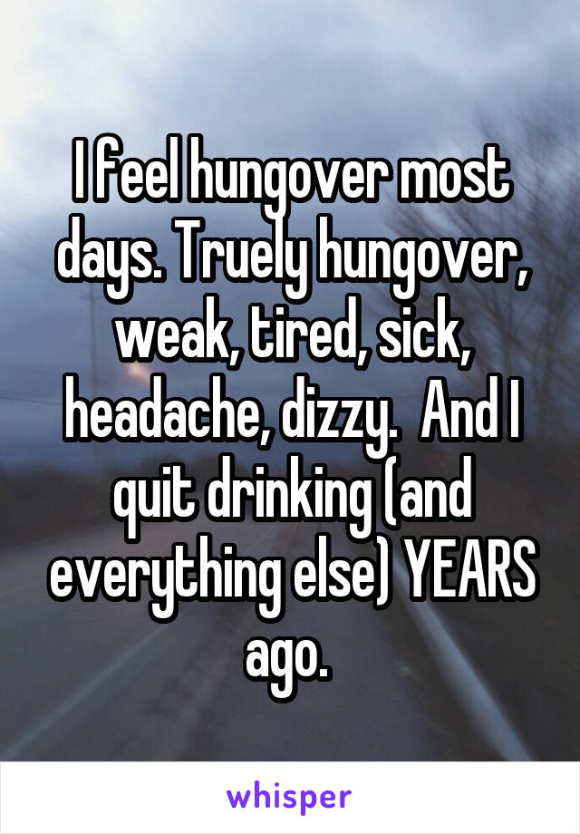 I feel hungover most days. Truely hungover, weak, tired, sick, headache, dizzy.  And I quit drinking (and everything else) YEARS ago. 