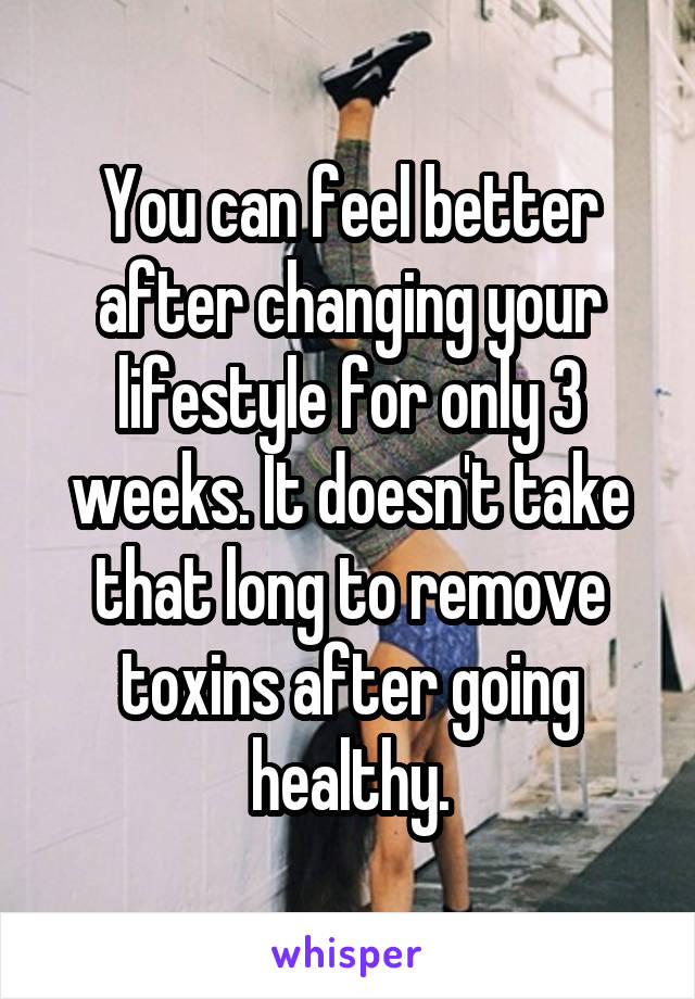 You can feel better after changing your lifestyle for only 3 weeks. It doesn't take that long to remove toxins after going healthy.