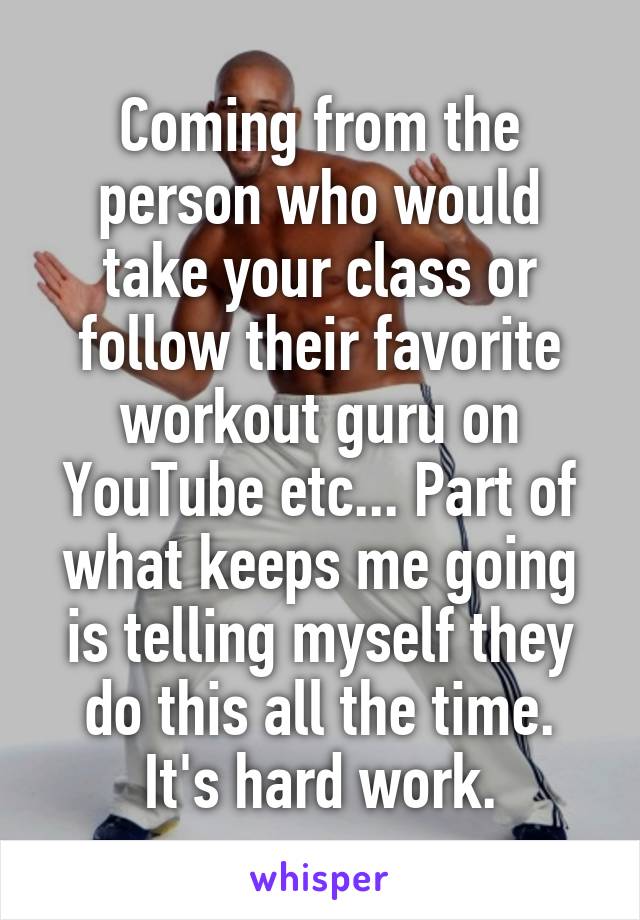 Coming from the person who would take your class or follow their favorite workout guru on YouTube etc... Part of what keeps me going is telling myself they do this all the time. It's hard work.