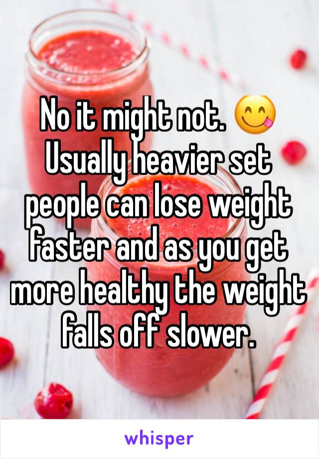 No it might not. 😋 Usually heavier set people can lose weight faster and as you get more healthy the weight falls off slower.