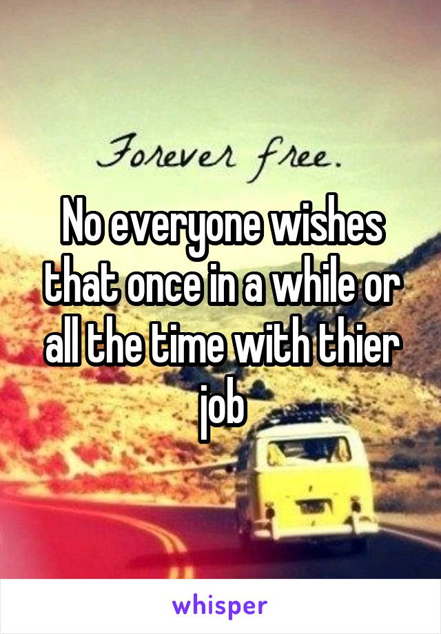 No everyone wishes that once in a while or all the time with thier job