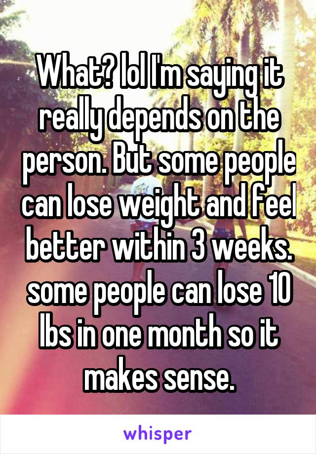 What? lol I'm saying it really depends on the person. But some people can lose weight and feel better within 3 weeks. some people can lose 10 lbs in one month so it makes sense.