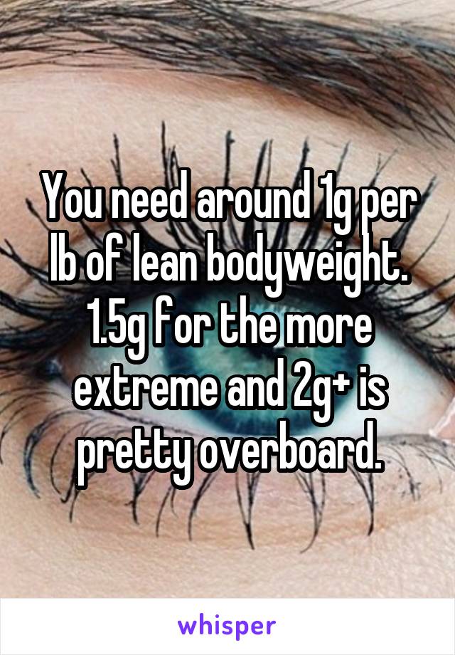 You need around 1g per lb of lean bodyweight. 1.5g for the more extreme and 2g+ is pretty overboard.