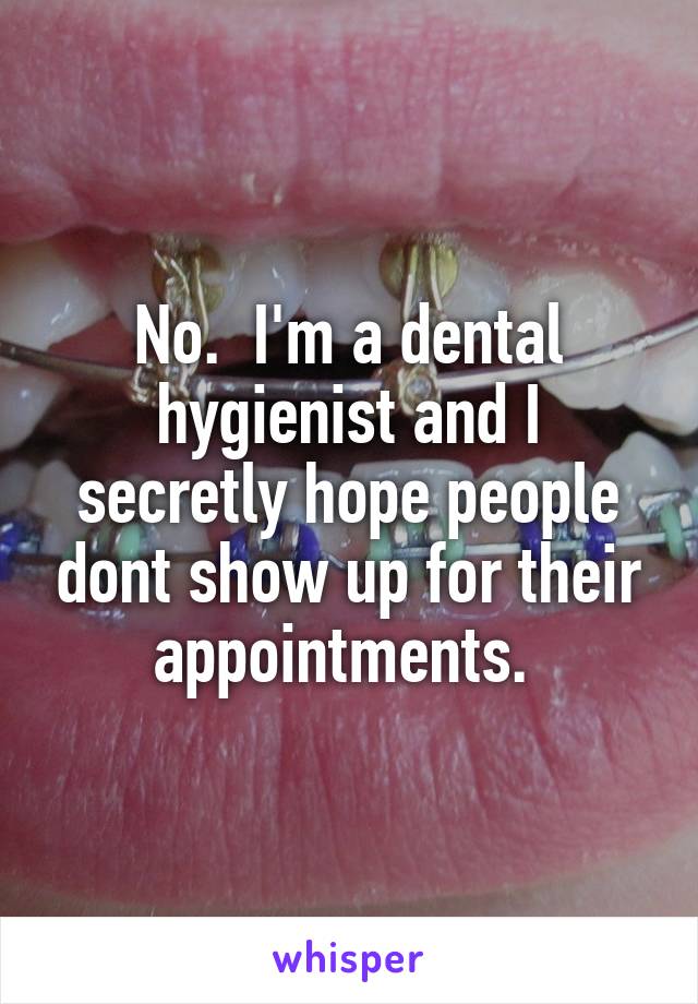 No.  I'm a dental hygienist and I secretly hope people dont show up for their appointments. 