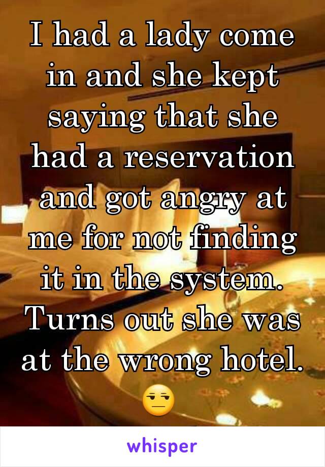 I had a lady come in and she kept saying that she had a reservation and got angry at me for not finding it in the system. Turns out she was at the wrong hotel. 😒 
#ByeFelicia