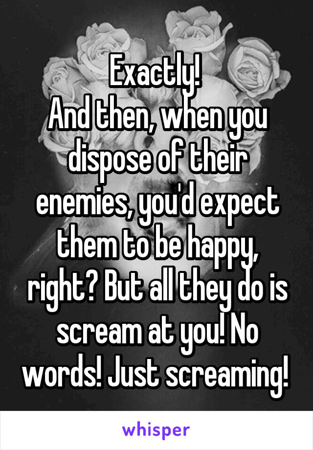 Exactly! 
And then, when you dispose of their enemies, you'd expect them to be happy, right? But all they do is scream at you! No words! Just screaming! 