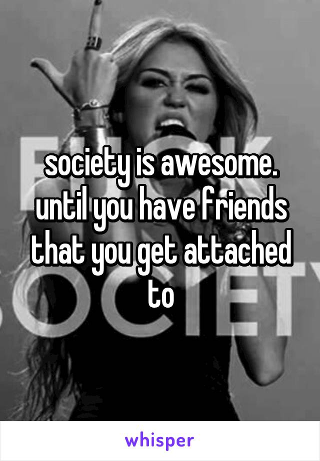 society is awesome. until you have friends that you get attached to