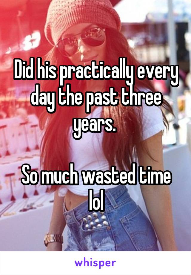 Did his practically every day the past three years. 

So much wasted time lol