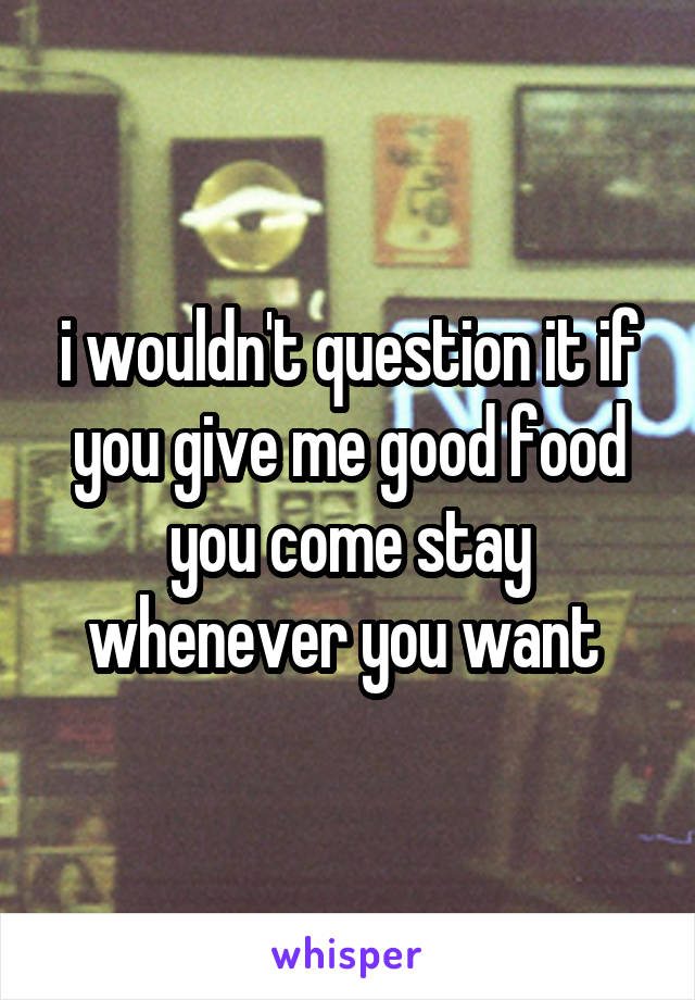 i wouldn't question it if you give me good food you come stay whenever you want 