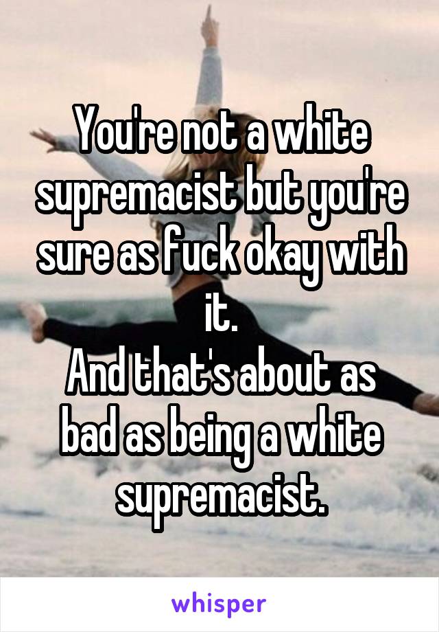 You're not a white supremacist but you're sure as fuck okay with it.
And that's about as bad as being a white supremacist.