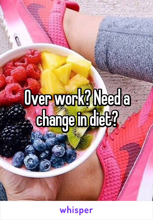 Over work? Need a change in diet?