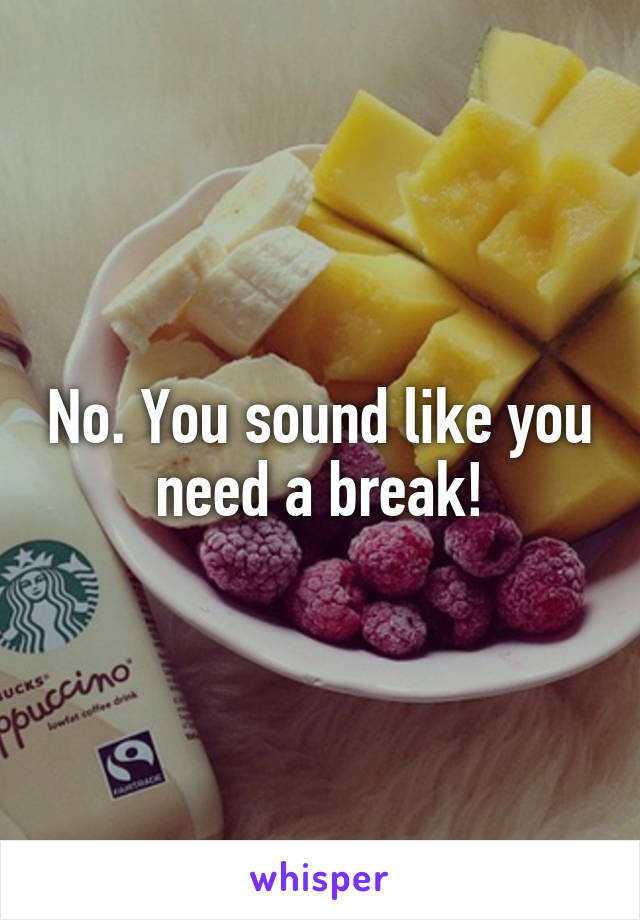 No. You sound like you need a break!