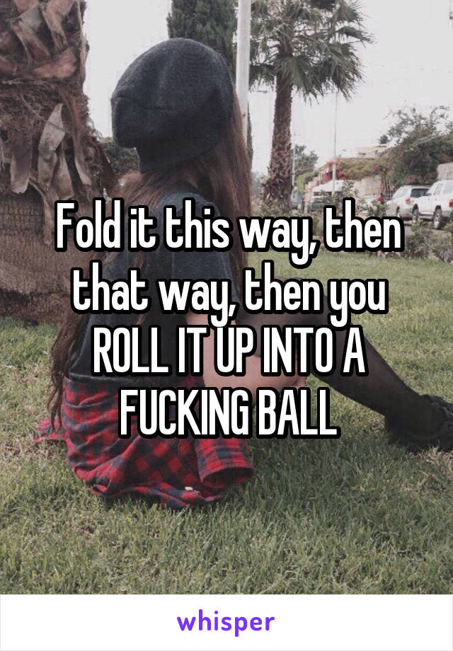 Fold it this way, then that way, then you ROLL IT UP INTO A FUCKING BALL