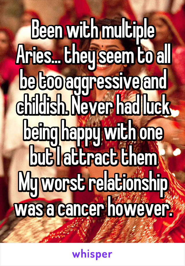 Been with multiple Aries... they seem to all be too aggressive and childish. Never had luck being happy with one but I attract them
My worst relationship was a cancer however. 
