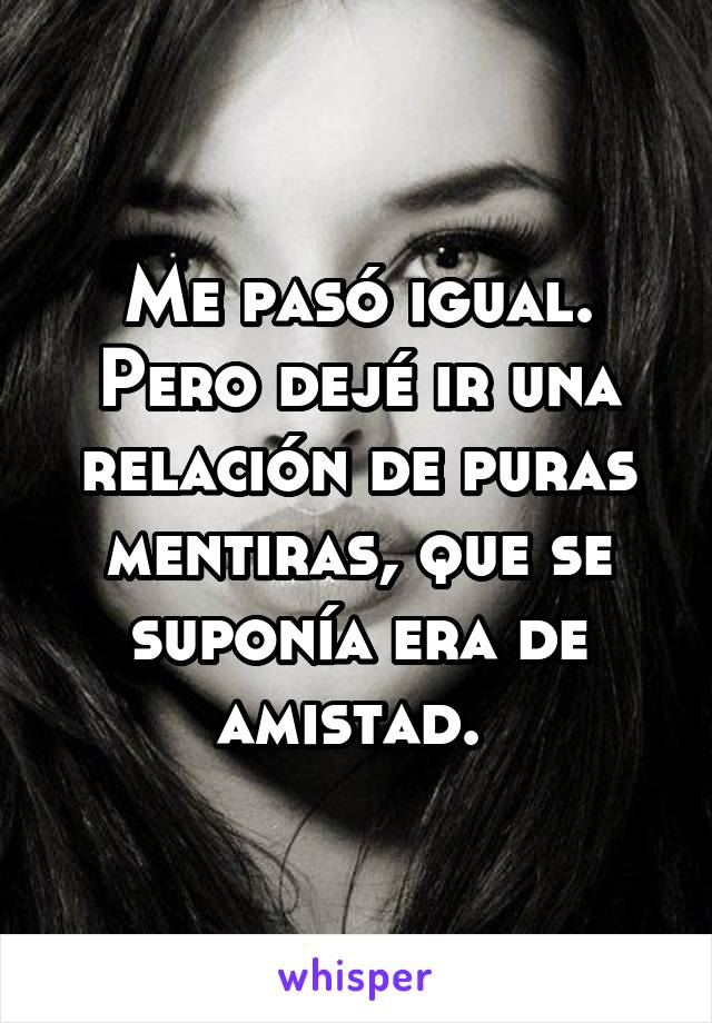 Me pasó igual. Pero dejé ir una relación de puras mentiras, que se suponía era de amistad. 