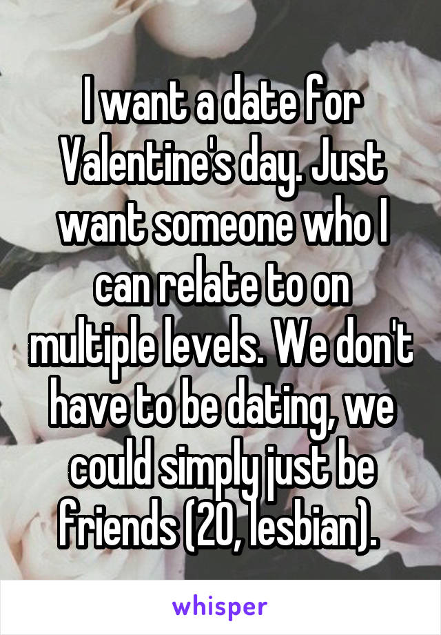 I want a date for Valentine's day. Just want someone who I can relate to on multiple levels. We don't have to be dating, we could simply just be friends (20, lesbian). 