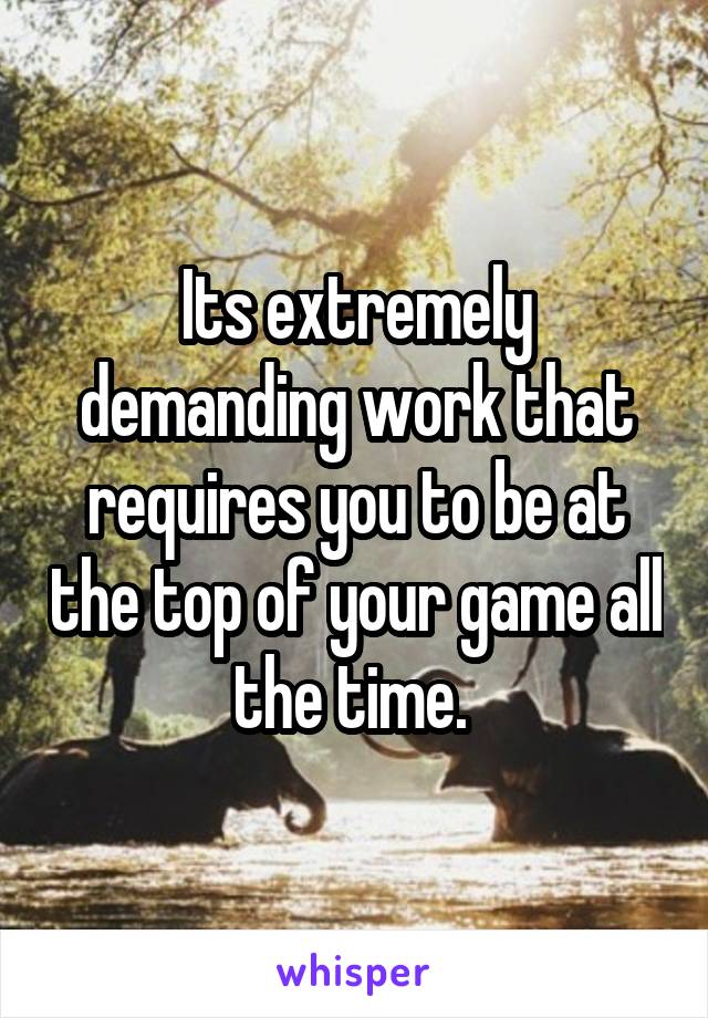 Its extremely demanding work that requires you to be at the top of your game all the time. 