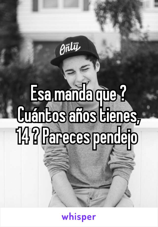 Esa manda que ? Cuántos años tienes, 14 ? Pareces pendejo 