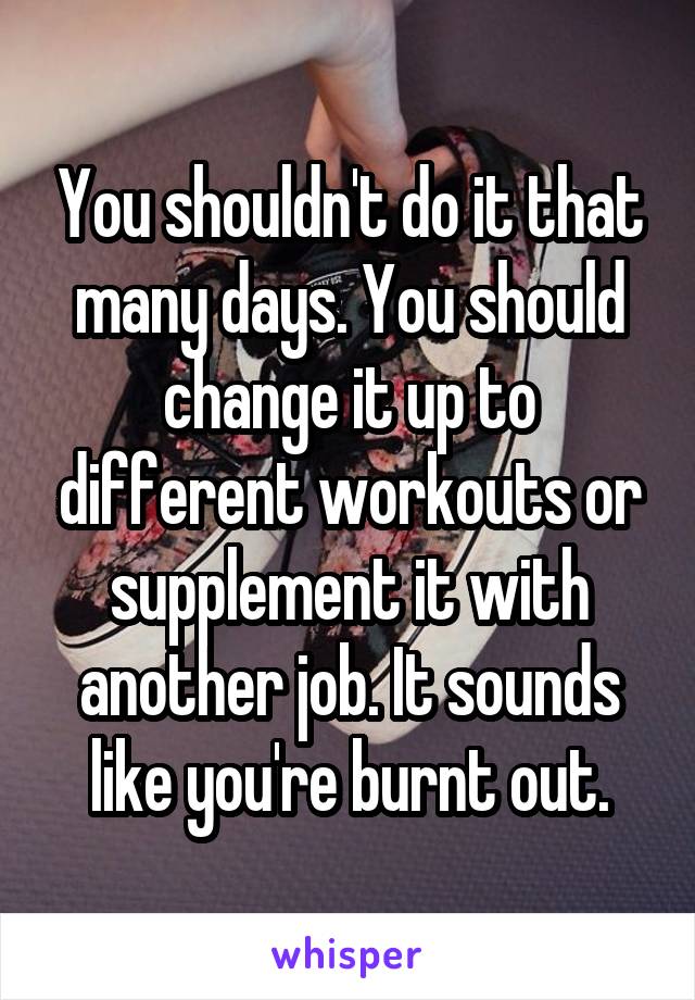 You shouldn't do it that many days. You should change it up to different workouts or supplement it with another job. It sounds like you're burnt out.