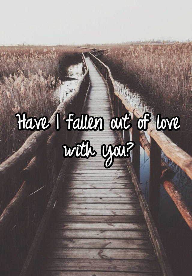 have-i-fallen-out-of-love-with-you