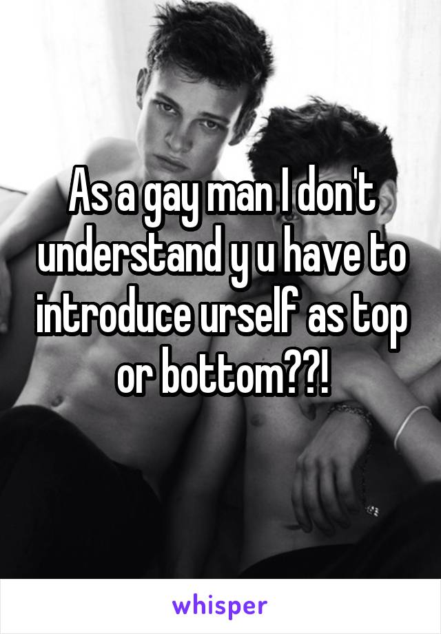 As a gay man I don't understand y u have to introduce urself as top or bottom??!
