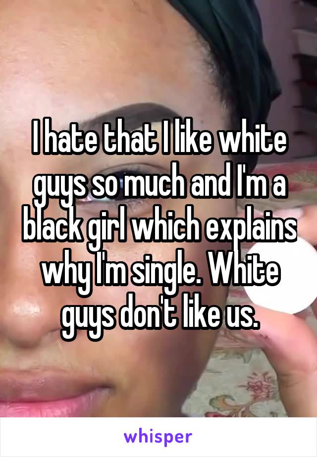 I hate that I like white guys so much and I'm a black girl which explains why I'm single. White guys don't like us.