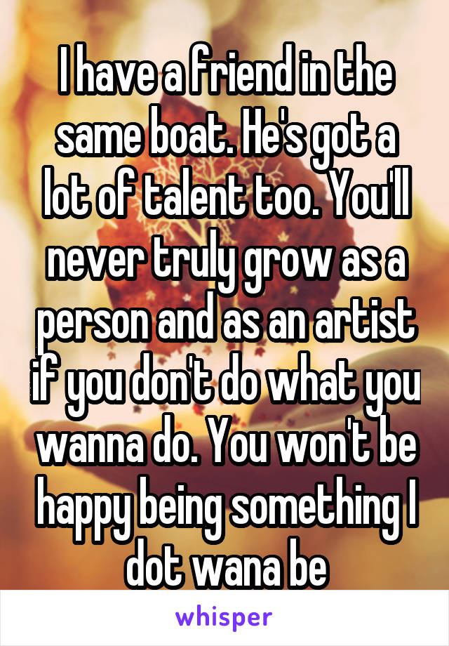 I have a friend in the same boat. He's got a lot of talent too. You'll never truly grow as a person and as an artist if you don't do what you wanna do. You won't be happy being something I dot wana be