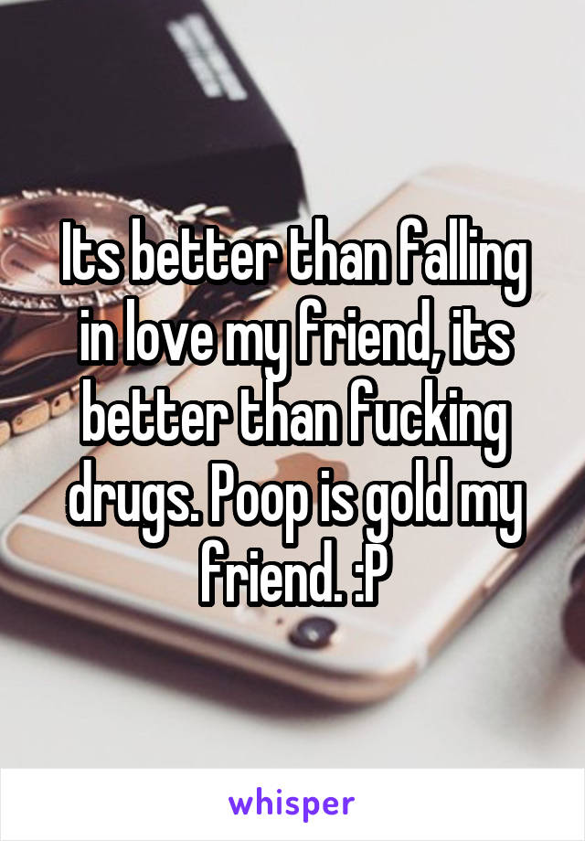 Its better than falling in love my friend, its better than fucking drugs. Poop is gold my friend. :P