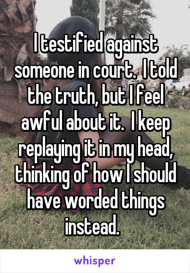 I testified against someone in court.  I told the truth, but I feel awful about it.  I keep replaying it in my head, thinking of how I should have worded things instead.  