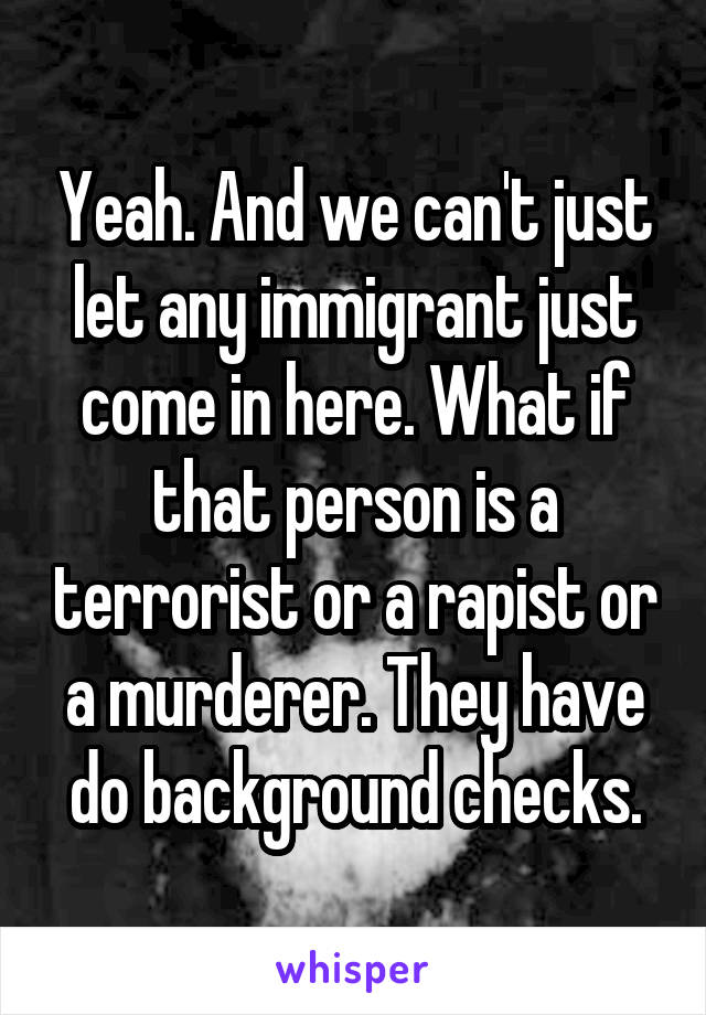 Yeah. And we can't just let any immigrant just come in here. What if that person is a terrorist or a rapist or a murderer. They have do background checks.