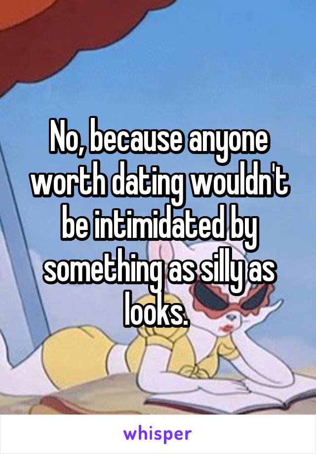 No, because anyone worth dating wouldn't be intimidated by something as silly as looks. 