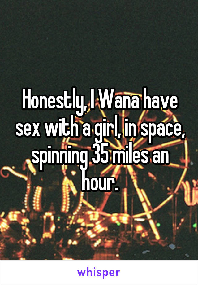 Honestly, I Wana have sex with a girl, in space, spinning 35 miles an hour.