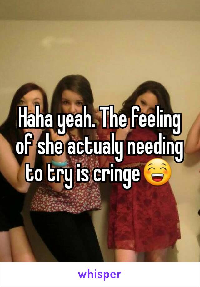 Haha yeah. The feeling of she actualy needing to try is cringe😁