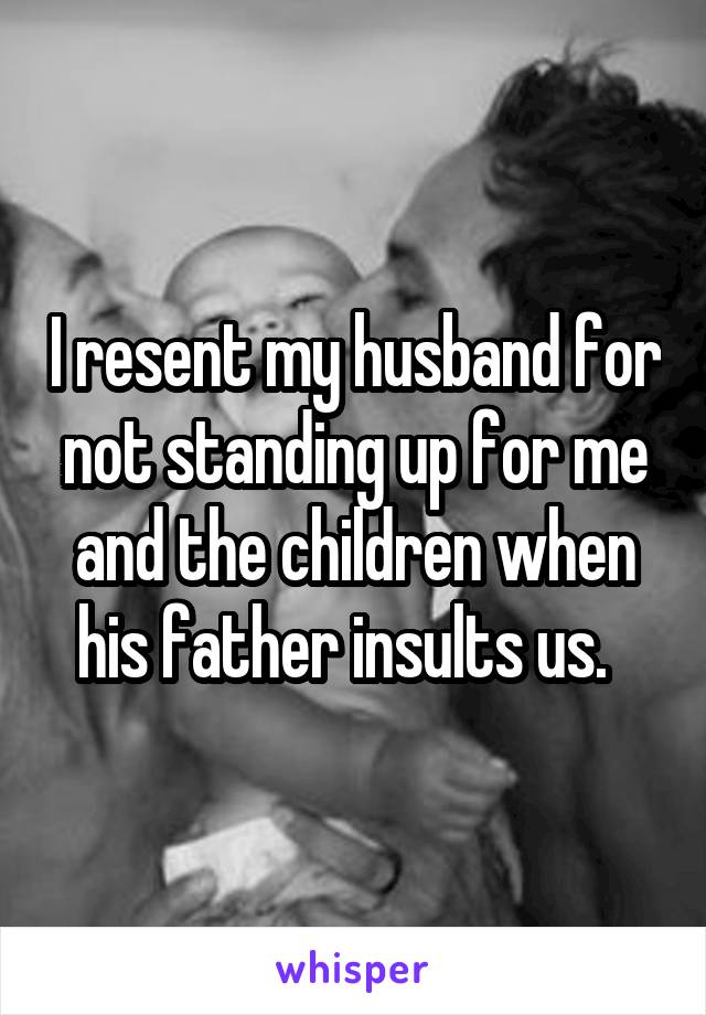 I resent my husband for not standing up for me and the children when his father insults us.  