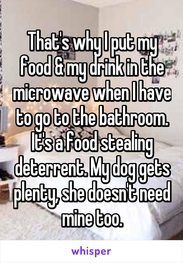 That's why I put my food & my drink in the microwave when I have to go to the bathroom. It's a food stealing deterrent. My dog gets plenty, she doesn't need mine too.