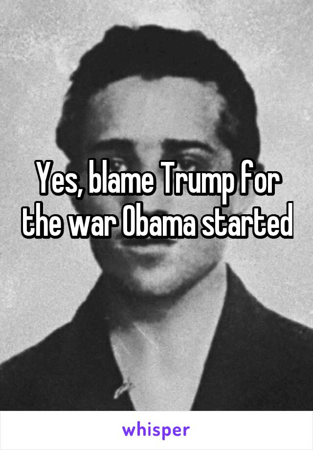 Yes, blame Trump for the war Obama started 