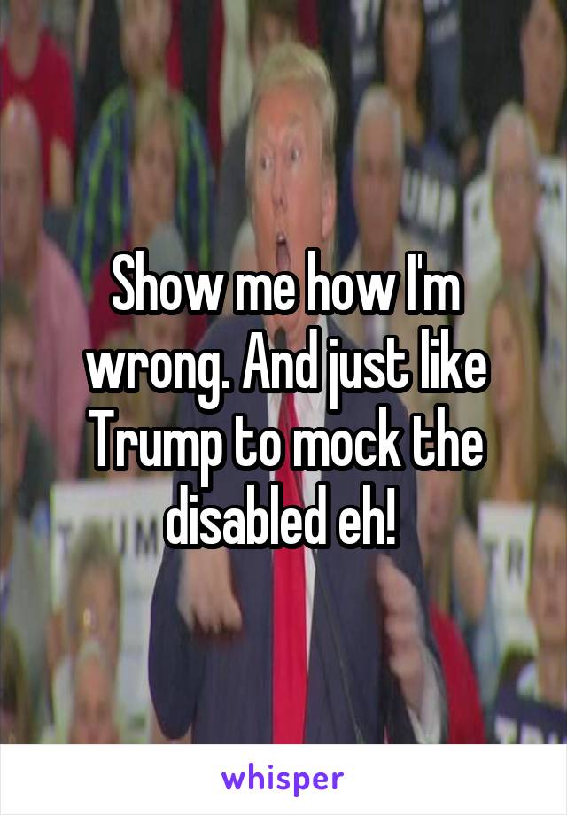 Show me how I'm wrong. And just like Trump to mock the disabled eh! 