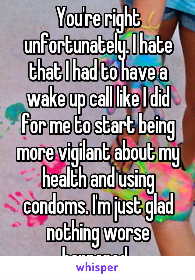 You're right unfortunately. I hate that I had to have a wake up call like I did for me to start being more vigilant about my health and using condoms. I'm just glad nothing worse happened. 