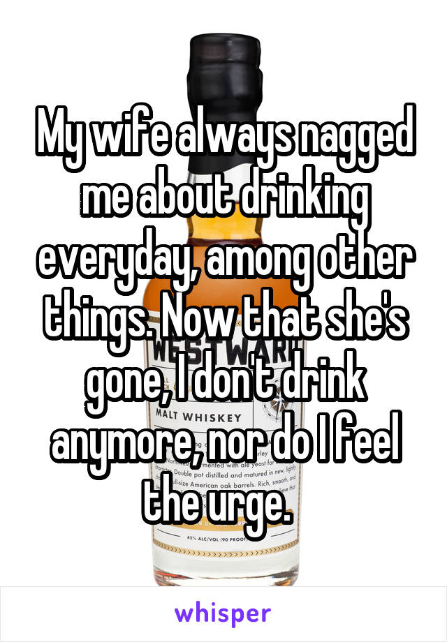 My wife always nagged me about drinking everyday, among other things. Now that she's gone, I don't drink anymore, nor do I feel the urge.  