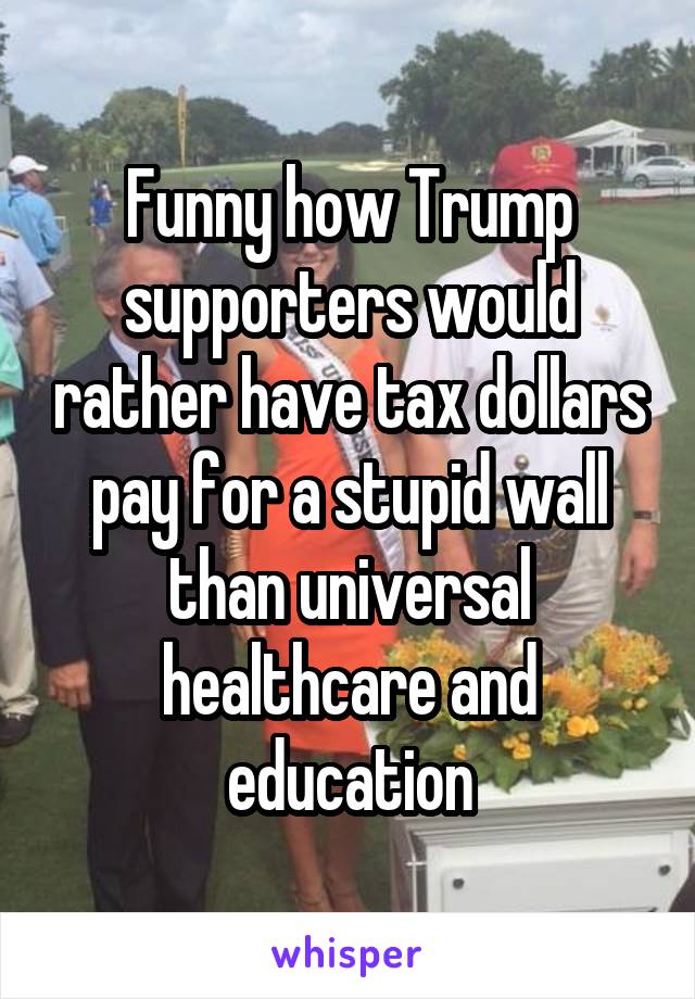 Funny how Trump supporters would rather have tax dollars pay for a stupid wall than universal healthcare and education