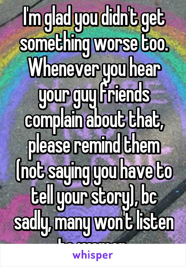 I'm glad you didn't get something worse too. Whenever you hear your guy friends complain about that, please remind them (not saying you have to tell your story), bc sadly, many won't listen to women 