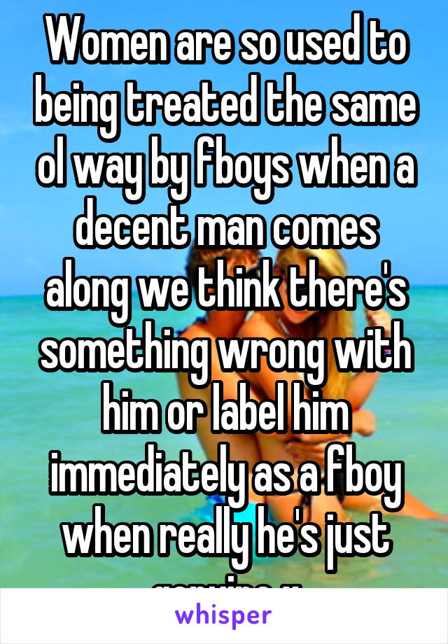 Women are so used to being treated the same ol way by fboys when a decent man comes along we think there's something wrong with him or label him immediately as a fboy when really he's just genuine x