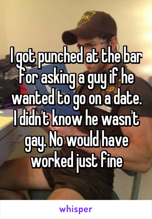 I got punched at the bar for asking a guy if he wanted to go on a date. I didn't know he wasn't gay. No would have worked just fine