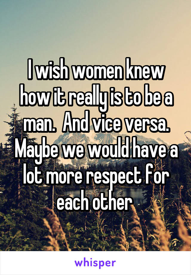 I wish women knew how it really is to be a man.  And vice versa. Maybe we would have a lot more respect for each other 