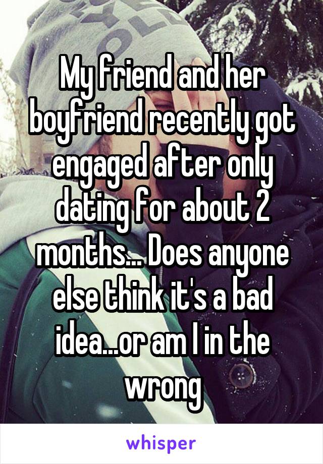 My friend and her boyfriend recently got engaged after only dating for about 2 months... Does anyone else think it's a bad idea...or am I in the wrong