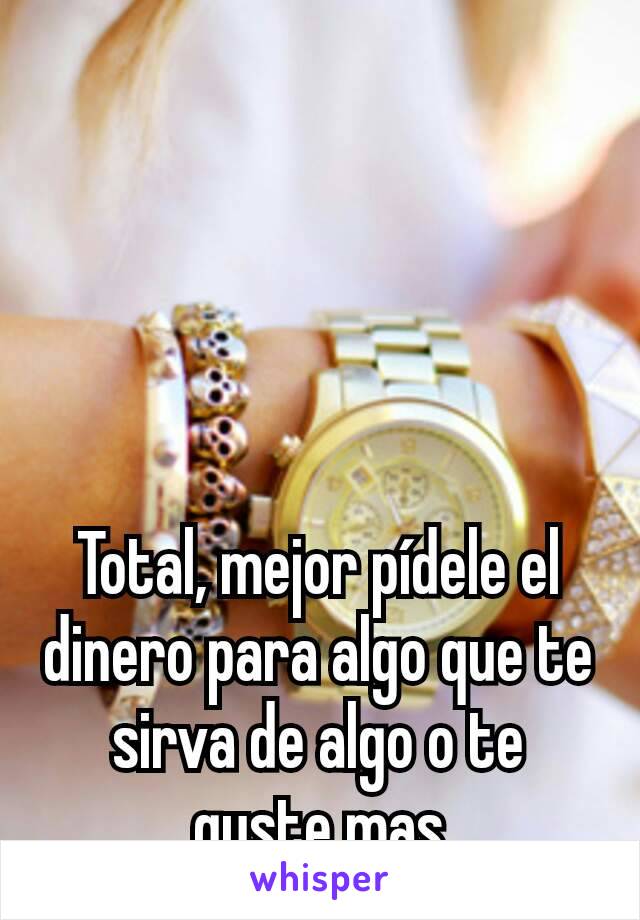 Total, mejor pídele el dinero para algo que te sirva de algo o te guste mas